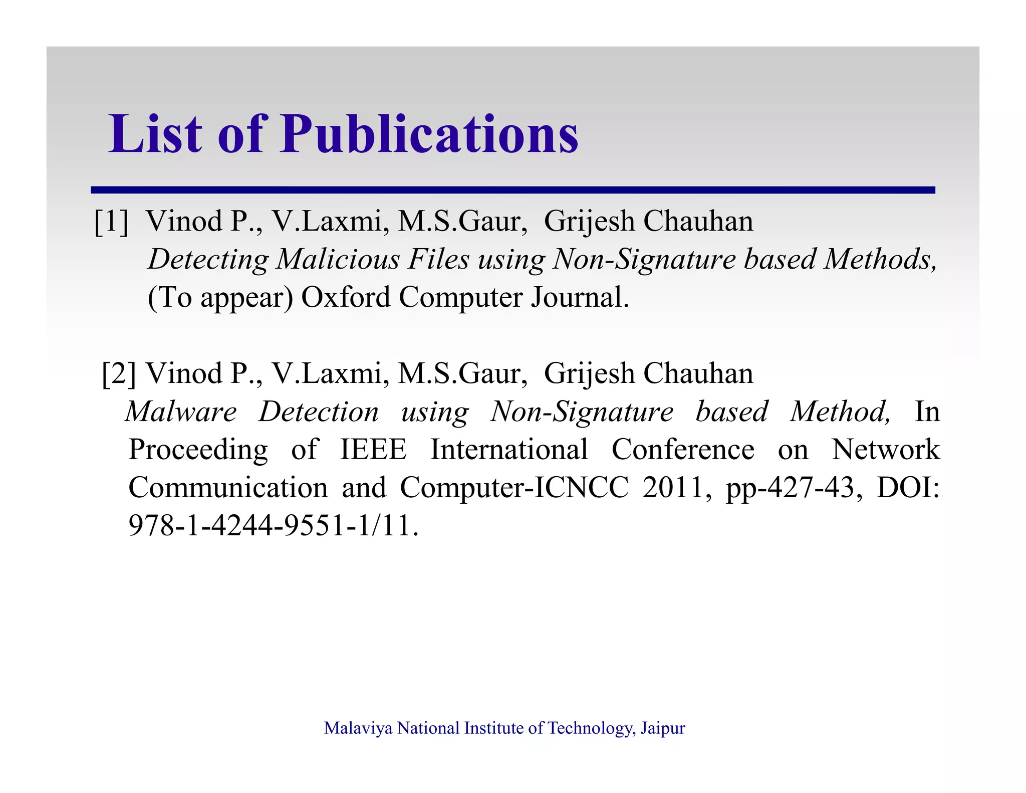 List of Publications
[1] Vinod P., V.Laxmi, M.S.Gaur, Grijesh Chauhan
Detecting Malicious Files using Non-Signature based Methods,
(To appear) Oxford Computer Journal.
[2] Vinod P., V.Laxmi, M.S.Gaur, Grijesh Chauhan
Malware Detection using Non-Signature based Method, In
Malaviya National Institute of Technology, Jaipur
Malware Detection using Non-Signature based Method, In
Proceeding of IEEE International Conference on Network
Communication and Computer-ICNCC 2011, pp-427-43, DOI:
978-1-4244-9551-1/11.
 