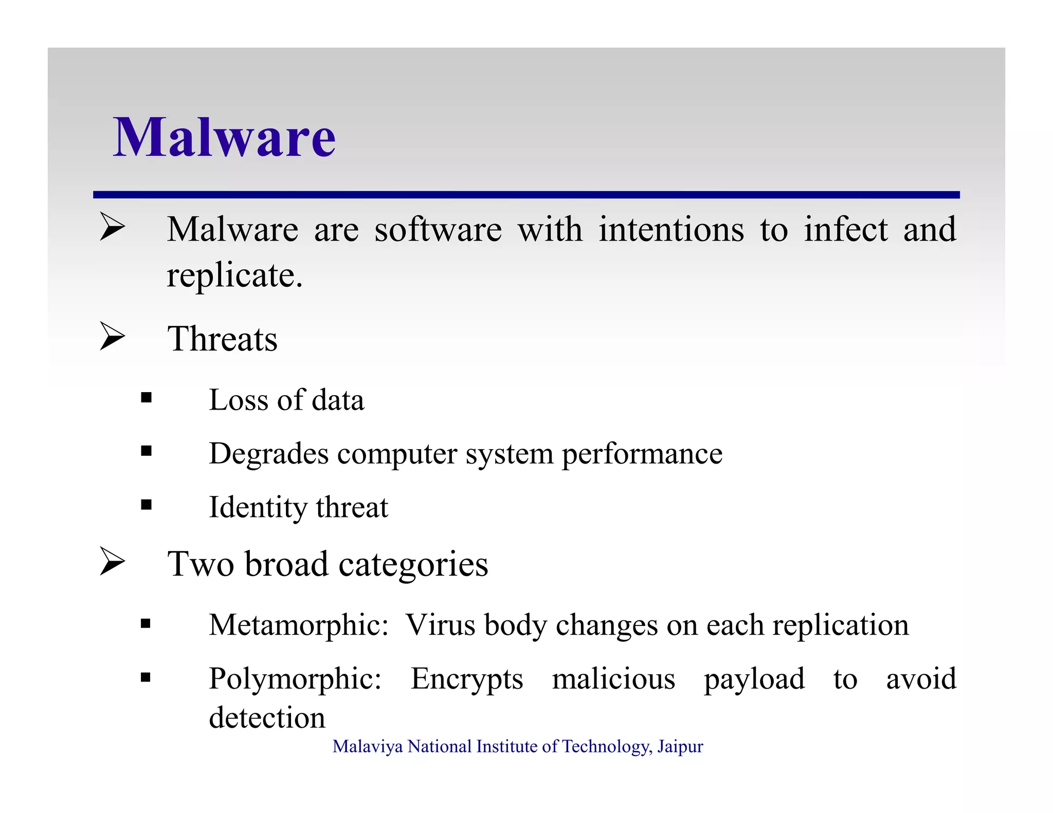 Malware
Malware are software with intentions to infect and
replicate.
Threats
Loss of data
Malaviya National Institute of Technology, Jaipur
Loss of data
Degrades computer system performance
Identity threat
Two broad categories
Metamorphic: Virus body changes on each replication
Polymorphic: Encrypts malicious payload to avoid
detection
 