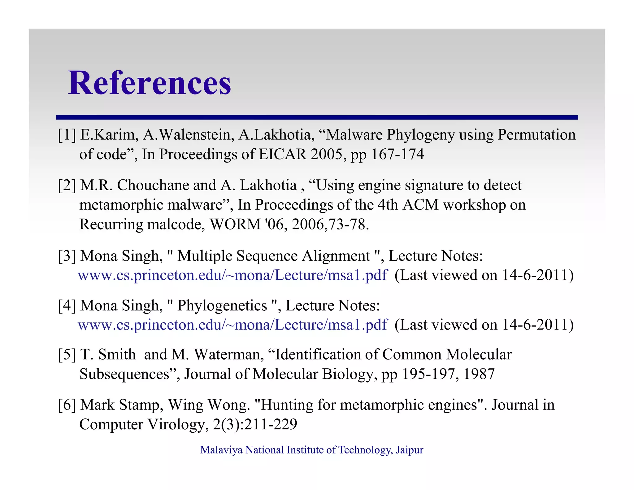 References
[1] E.Karim, A.Walenstein, A.Lakhotia, “Malware Phylogeny using Permutation
of code”, In Proceedings of EICAR 2005, pp 167-174
[2] M.R. Chouchane and A. Lakhotia , “Using engine signature to detect
metamorphic malware”, In Proceedings of the 4th ACM workshop on
Recurring malcode, WORM '06, 2006,73-78.
Malaviya National Institute of Technology, Jaipur
[3] Mona Singh, " Multiple Sequence Alignment ", Lecture Notes:
www.cs.princeton.edu/~mona/Lecture/msa1.pdf (Last viewed on 14-6-2011)
[4] Mona Singh, " Phylogenetics ", Lecture Notes:
www.cs.princeton.edu/~mona/Lecture/msa1.pdf (Last viewed on 14-6-2011)
[5] T. Smith and M. Waterman, “Identification of Common Molecular
Subsequences”, Journal of Molecular Biology, pp 195-197, 1987
[6] Mark Stamp, Wing Wong. "Hunting for metamorphic engines". Journal in
Computer Virology, 2(3):211-229
 