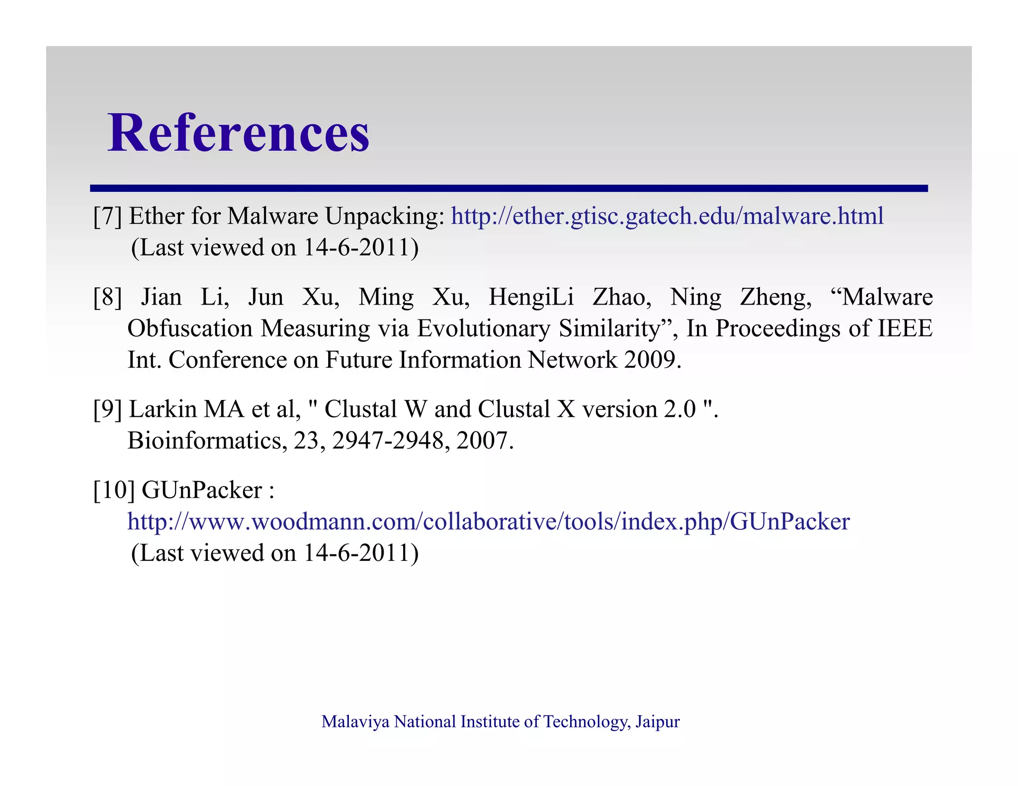 References
[7] Ether for Malware Unpacking: http://ether.gtisc.gatech.edu/malware.html
(Last viewed on 14-6-2011)
[8] Jian Li, Jun Xu, Ming Xu, HengiLi Zhao, Ning Zheng, “Malware
Obfuscation Measuring via Evolutionary Similarity”, In Proceedings of IEEE
Int. Conference on Future Information Network 2009.
Malaviya National Institute of Technology, Jaipur
[9] Larkin MA et al, " Clustal W and Clustal X version 2.0 ".
Bioinformatics, 23, 2947-2948, 2007.
[10] GUnPacker :
http://www.woodmann.com/collaborative/tools/index.php/GUnPacker
(Last viewed on 14-6-2011)
 