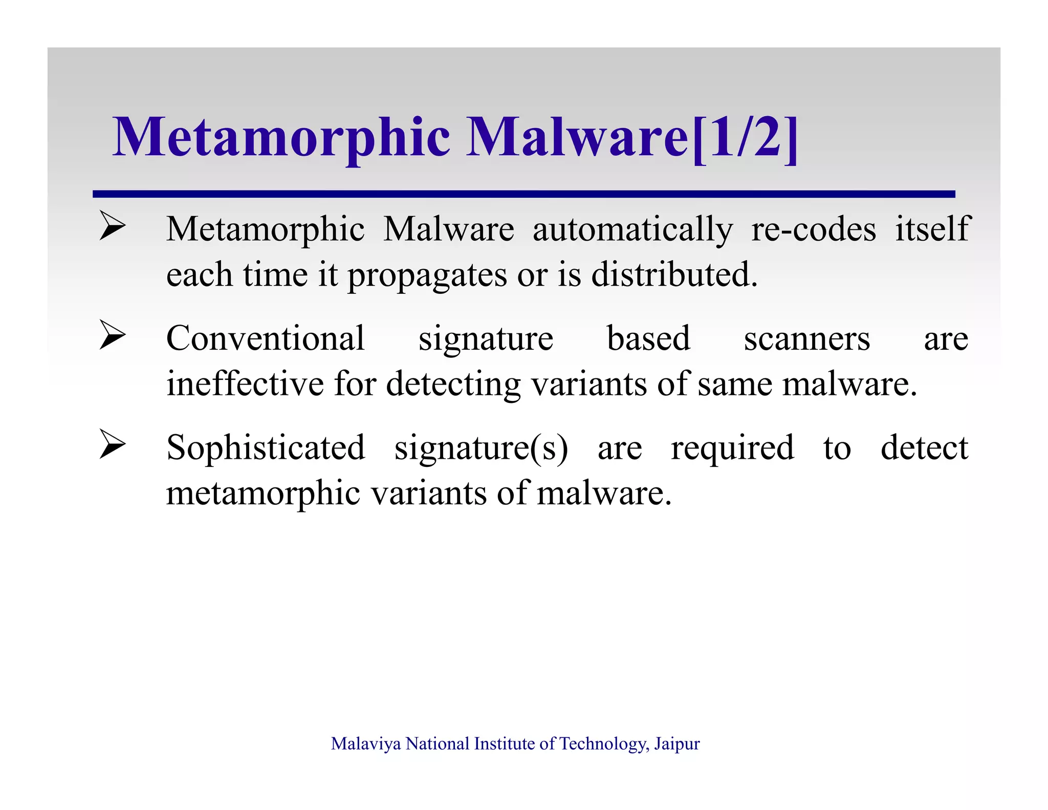 Metamorphic Malware[1/2]
Metamorphic Malware automatically re-codes itself
each time it propagates or is distributed.
Conventional signature based scanners are
ineffective for detecting variants of same malware.
Malaviya National Institute of Technology, Jaipur
Sophisticated signature(s) are required to detect
metamorphic variants of malware.
 