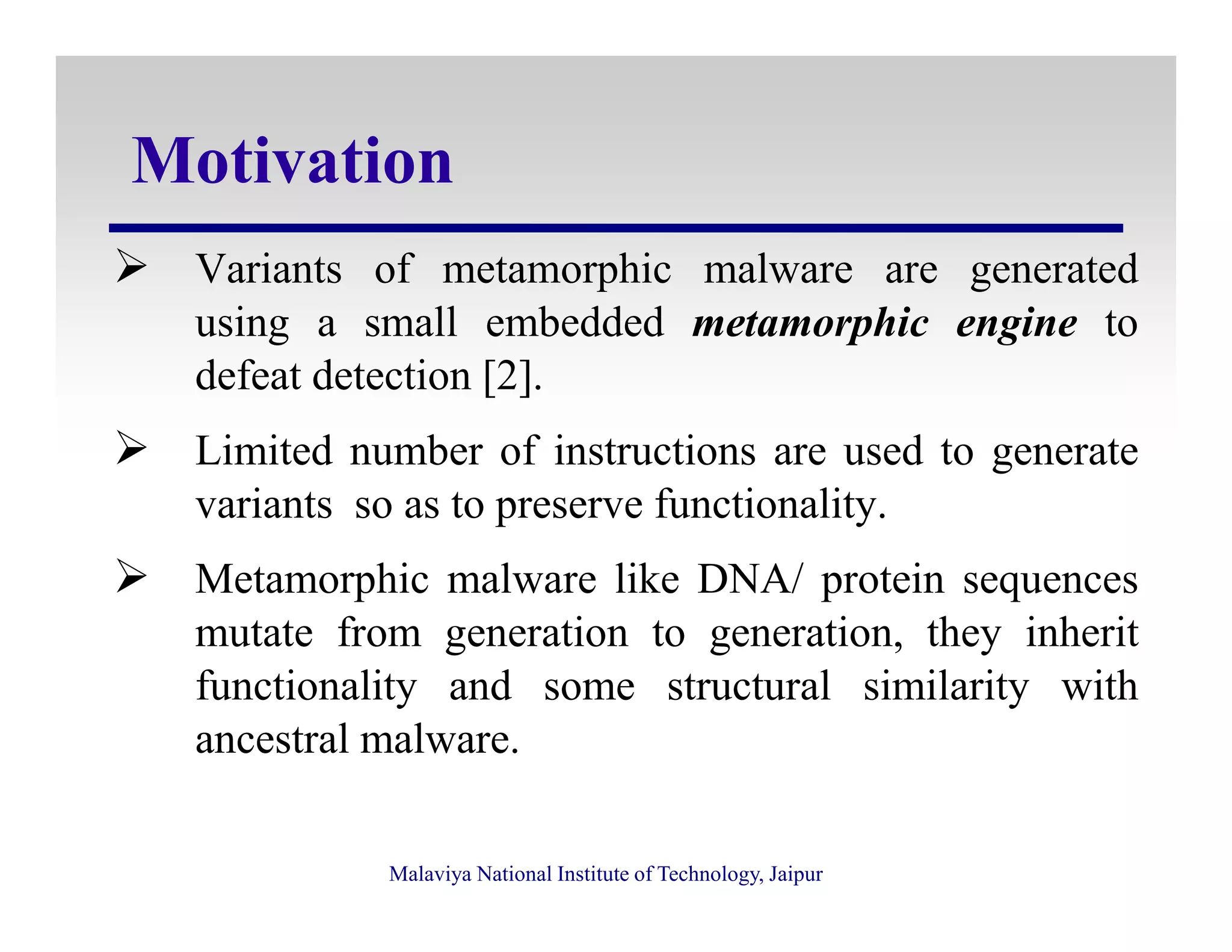 Motivation
Variants of metamorphic malware are generated
using a small embedded metamorphic engine to
defeat detection [2].
Limited number of instructions are used to generate
Malaviya National Institute of Technology, Jaipur
variants so as to preserve functionality.
Metamorphic malware like DNA/ protein sequences
mutate from generation to generation, they inherit
functionality and some structural similarity with
ancestral malware.
 