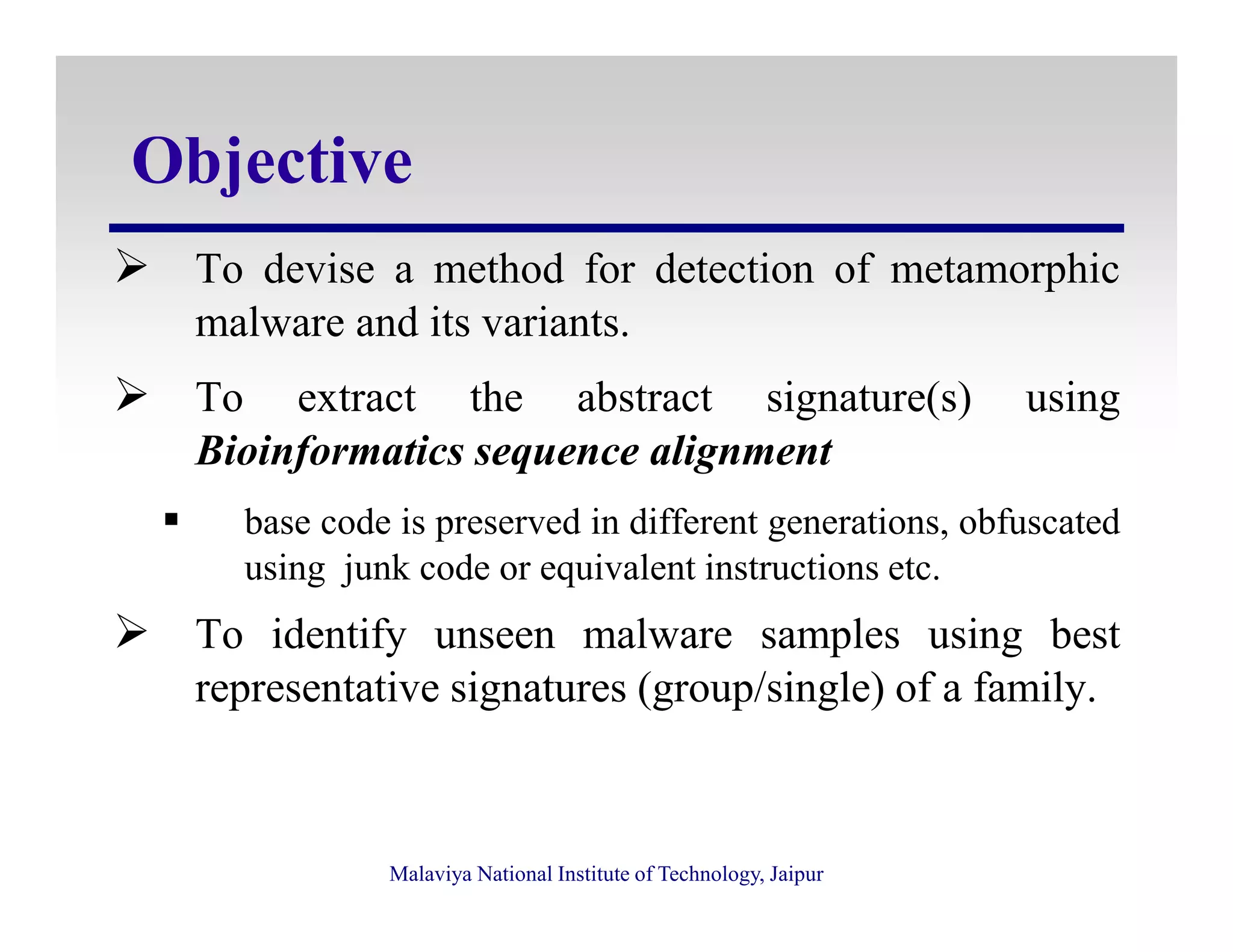 Objective
To devise a method for detection of metamorphic
malware and its variants.
To extract the abstract signature(s) using
Bioinformatics sequence alignment
Malaviya National Institute of Technology, Jaipur
base code is preserved in different generations, obfuscated
using junk code or equivalent instructions etc.
To identify unseen malware samples using best
representative signatures (group/single) of a family.
 