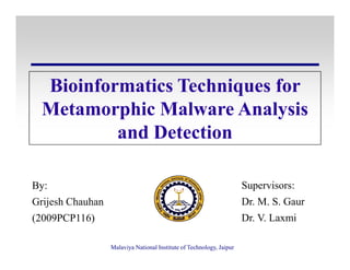 Bioinformatics Techniques for
Metamorphic Malware Analysis
and Detection
Malaviya National Institute of Technology, Jaipur
and Detection
Supervisors:
Dr. M. S. Gaur
Dr. V. Laxmi
By:
Grijesh Chauhan
(2009PCP116)
 