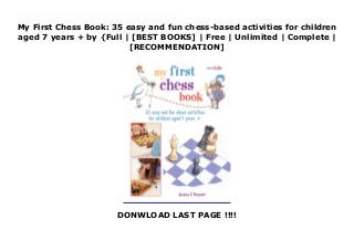 My First Chess Book: 35 easy and fun chess-based activities for children
aged 7 years + by {Full | [BEST BOOKS] | Free | Unlimited | Complete |
[RECOMMENDATION]
DONWLOAD LAST PAGE !!!!
Read My First Chess Book: 35 easy and fun chess-based activities for children aged 7 years + Ebook Online Learn how to play chess—the world’s most popular board game!Chess is easy to learn, and anyone can play it. Jessica E Prescott teaches you how you can get good at it—and start winning. Improve your skills through 35 fun activities—this isn’t just a textbook about the rules of the game! Why not have a game of Pawn Football (pawns line up at their starting rank and race to the other side), or do the Queen Dance (make a checkmate using only a queen and king)? Try Scholar’s Mate—the four-move checkmate every beginner needs to know—and when you’re really good, play Bughouse, a crazy four-person game with two chess sets. All the activities have clear, colorful artworks so you can see exactly where pieces should be on the chessboard. There are also helpful hints and tips throughout, and if you’ve ever forgotten how a piece moves or need to brush up on a rule, look at the Starting Out section for a reminder.
 