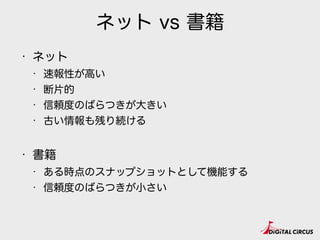 ネット vs 書籍
• ネット
• 速報性が高い
• 断片的
• 信頼度のばらつきが大きい
• 古い情報も残り続ける
• 書籍
• ある時点のスナップショットとして機能する
• 信頼度のばらつきが小さい
 