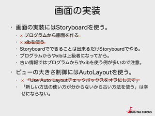 画面の実装
• 画面の実装にはStoryboardを使う。
• プログラムから画面を作る
• xibを使う
• Storyboardでできることは出来るだけStoryboardでやる。
• プログラムからやxibは上級者になってから。
• 古い情報ではプログラムからやxibを使う例が多いので注意。
• ビューの大きさ制御にはAutoLayoutを使う。
• 「Use Auto Layoutチェックボックスをオフにします」
• 「新しい方法の使い方が分からないから古い方法を使う」は幸
せにならない。
 