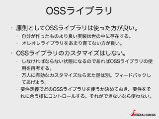 OSSライブラリ
• 原則としてOSSライブラリは使った方が良い。
• 自分が作ったものより良い実装は世の中に存在する。
• オレオレライブラリをあまり育てない方が良い。
• OSSライブラリのカスタマイズはしない。
• しなければならない状態になるのであればOSSライブラリの使
用を再考する。
• 万人に有効なカスタマイズならまた話は別。フィードバックし
てあげよう。
• 要件定義でどのOSSライブラリを使うか決めておき、要件をそ
れに合う様にコントロールする。それができないなら使わない。
 