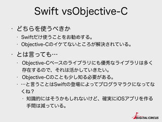 Swift vsObjective-C
• どちらを使うべきか
• Swiftだけ使うことをお勧めする。
• Objective-Cのイケてないところが解決されている。
• とは言っても…
• Objective-Cベースのライブラリにも優秀なライブラリは多く
存在するので、それは活かしていきたい。
• Objective-Cのことも少し知る必要がある。
• …と言うことはSwiftの登場によってプログラマラクになってな
くね？
• 知識的にはそうかもしれないけど、確実にiOSアプリを作る
手間は減っている。
 
