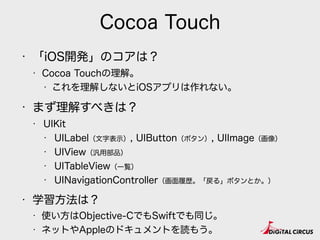 Cocoa Touch
• 「iOS開発」のコアは？
• Cocoa Touchの理解。
• これを理解しないとiOSアプリは作れない。
• まず理解すべきは？
• UIKit
• UILabel（文字表示）, UIButton（ボタン）, UIImage（画像）
• UIView（汎用部品）
• UITableView（一覧）
• UINavigationController（画面履歴。「戻る」ボタンとか。）
• 学習方法は？
• 使い方はObjective-CでもSwiftでも同じ。
• ネットやAppleのドキュメントを読もう。
 