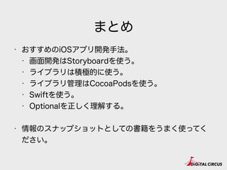 まとめ
• おすすめのiOSアプリ開発手法。
• 画面開発はStoryboardを使う。
• ライブラリは積極的に使う。
• ライブラリ管理はCocoaPodsを使う。
• Swiftを使う。
• Optionalを正しく理解する。
• 情報のスナップショットとしての書籍をうまく使ってく
ださい。
 