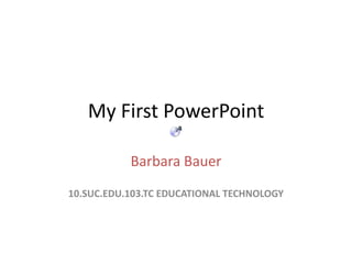 My First PowerPoint Barbara Bauer 10.SUC.EDU.103.TC EDUCATIONAL TECHNOLOGY 