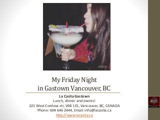 My Friday Night
in GastownVancouver,BC
La Casita Gastown
Lunch, dinner and events!
101 West Cordova str, V6B 1E1, Vancouver, BC, CANADA
Phone: 604 646 2444, Email: info@lacasita.ca
http://www.lacasita.ca
 