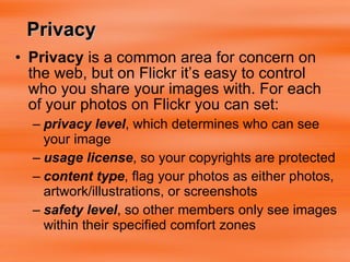 Privacy  is a common area for concern on the web, but on Flickr it’s easy to control who you share your images with. For each of your photos on Flickr you can set: privacy level , which determines who can see your image  usage license , so your copyrights are protected  content type , flag your photos as either photos, artwork/illustrations, or screenshots  safety level , so other members only see images within their specified comfort zones  Privacy 