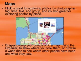Maps Flickr's great for exploring photos by photographer, tag, time, text, and group, and it's also great for exploring photos by place. Drag-and-drop your photos onto a map (using the  Organizr) to show where you took them, or browse a world map to see where other people have been and what they saw.   