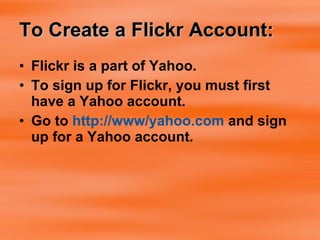 To Create a Flickr Account: Flickr is a part of Yahoo.  To sign up for Flickr, you must first have a Yahoo account. Go to  http://www/yahoo.com  and sign up for a Yahoo account. 