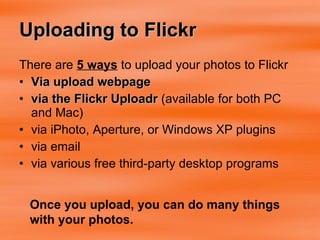 Uploading to Flickr There are  5 ways  to upload your photos to Flickr Via upload webpage via the Flickr Uploadr  (available for both PC and Mac)  via iPhoto, Aperture, or Windows XP plugins  via email  via various free third-party desktop programs  Once you upload, you can do many things with your photos. 