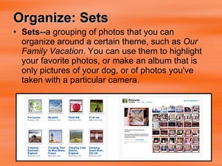 Organize: Sets Sets-- a grouping of photos that you can organize around a certain theme, such as  Our Family Vacation . You can use them to highlight your favorite photos, or make an album that is only pictures of your dog, or of photos you've taken with a particular camera.  
