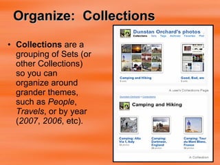 Organize:  Collections Collections  are a grouping of Sets (or other Collections) so you can organize around grander themes, such as  People ,  Travels , or by year ( 2007 ,  2006 , etc).  