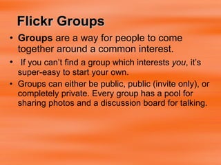Groups  are a way for people to come together around a common interest.  If you can’t find a group which interests  you , it’s super-easy to start your own. Groups can either be public, public (invite only), or completely private. Every group has a pool for sharing photos and a discussion board for talking. Flickr Groups 