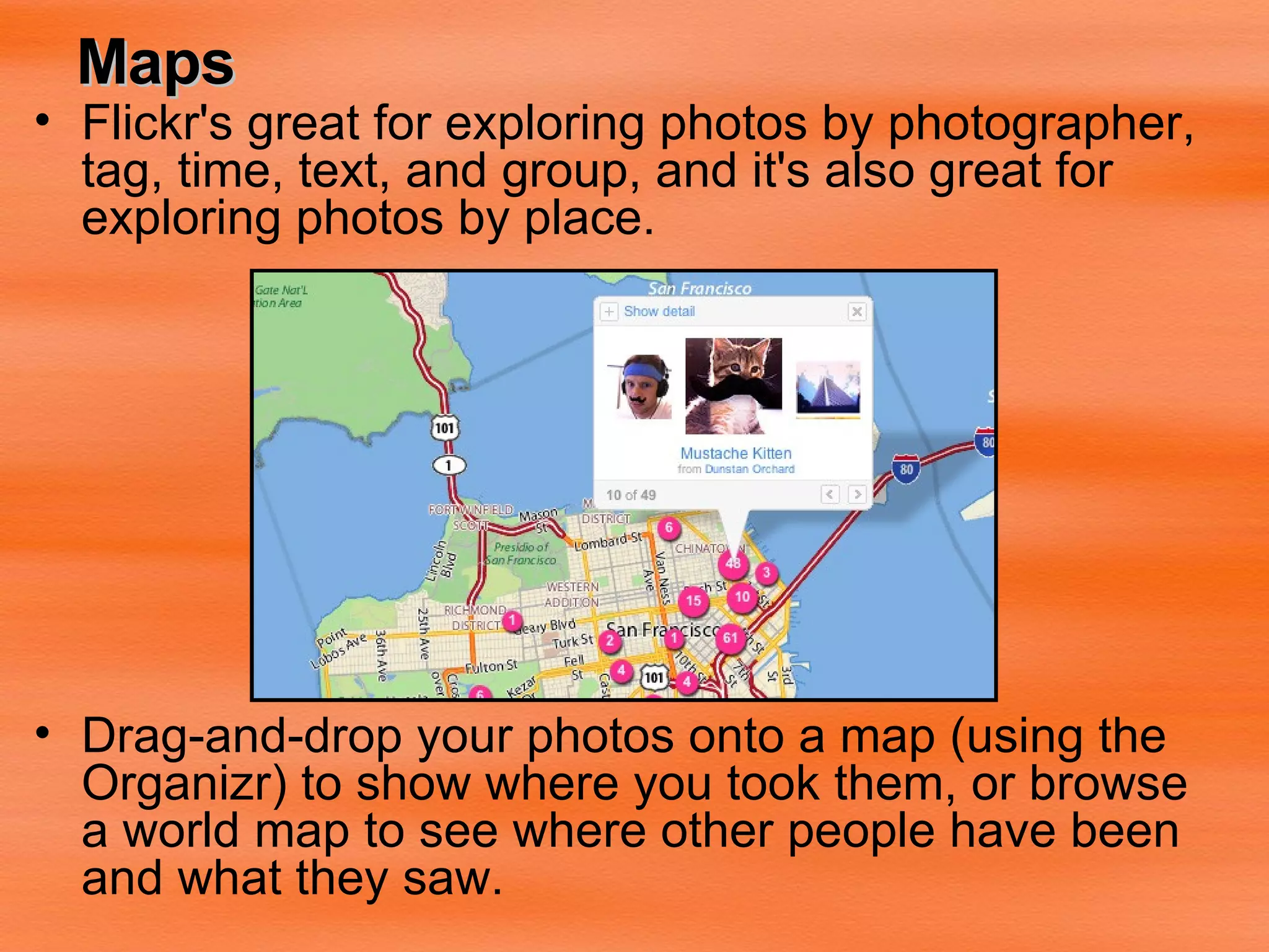 Maps Flickr's great for exploring photos by photographer, tag, time, text, and group, and it's also great for exploring photos by place. Drag-and-drop your photos onto a map (using the  Organizr) to show where you took them, or browse a world map to see where other people have been and what they saw.   