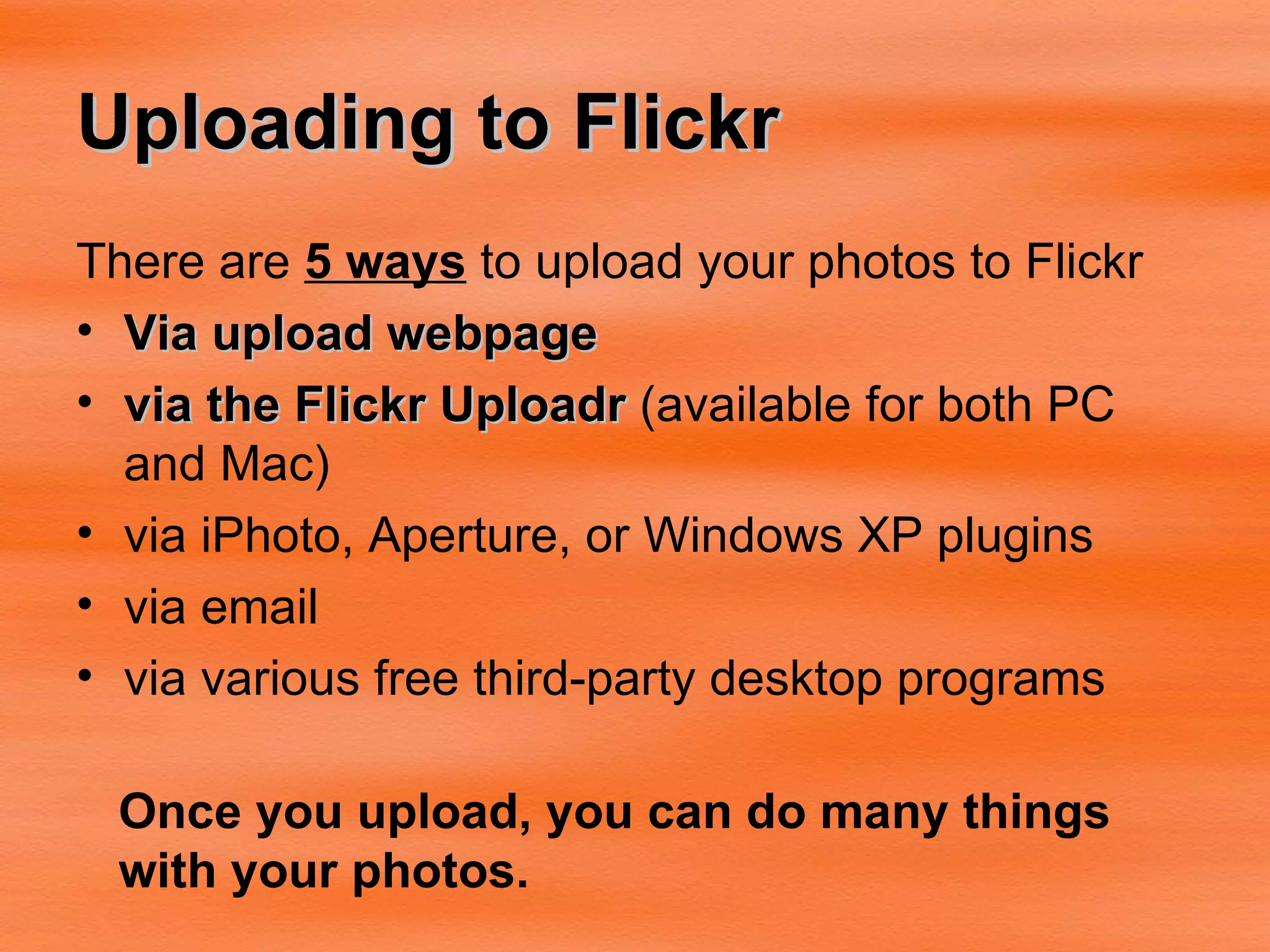 Uploading to Flickr There are  5 ways  to upload your photos to Flickr Via upload webpage via the Flickr Uploadr  (available for both PC and Mac)  via iPhoto, Aperture, or Windows XP plugins  via email  via various free third-party desktop programs  Once you upload, you can do many things with your photos. 
