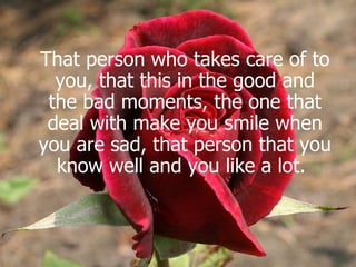 That person who takes care of to you, that this in the good and the bad moments, the one that deal with make you smile when you are sad, that person that you know well and you like a lot.   