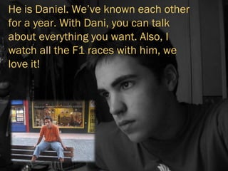 He is Daniel. We’ve known each other for a year. With Dani, you can talk about everything you want. Also, I watch all the F1 races with him, we love it! 