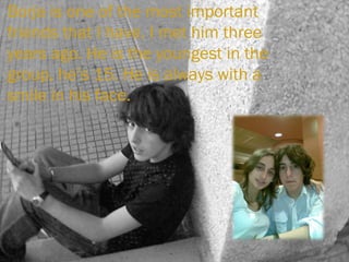 Borja is one of the most important friends that I have. I met him three years ago. He is the youngest in the group, he’s 15. He is always with a smile in his face. 