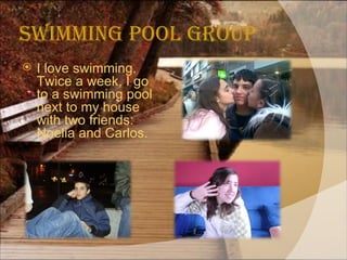 Swimming Pool Group I love swimming. Twice a week, I go to a swimming pool next to my house with two friends: Noelia and Carlos.  
