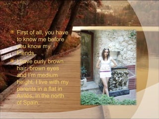 First of all, you have to know me before you know my friends. I have curly brown hair, brown eyes and I’m medium height. I live with my parents in a flat in Avilés, in the north of Spain. 