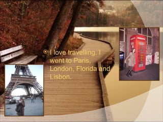 I love travelling. I went to Paris, London, Florida and Lisbon.  