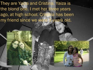 They are Yaiza and Cristina. Yaiza is the blond one. I met her three years ago, at high school. Cristina has been my friend since we were 3 years old. 
