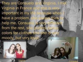 They are Consuelo and Virginia. I met Virginia in France and she is very important in my life because when I have a problem, she always tries to help me. Consuelo is very different from the rest, she prefers darker colors for clothes and she is very moody, but very loyal. Virginia Consuelo 