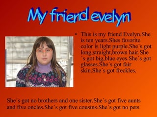 This is my friend Evelyn.She is ten years.Shes favorite color is light purple.She´s got long,straight,brown hair.She´s got big,blue eyes.She´s got glasses.She´s got fair skin.She´s got freckles. My friend evelyn She´s got no brothers and one sister.She´s got five aunts and five oncles.She´s got five cousins.She´s got no pets 