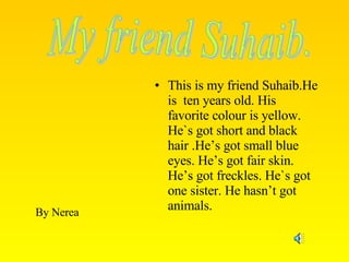 This is my friend Suhaib.He is  ten years old. His favorite colour is yellow. He`s got short and black hair .He’s got small blue eyes. He’s got fair skin. He’s got freckles. He`s got one sister. He hasn’t got animals. My friend Suhaib. By Nerea 