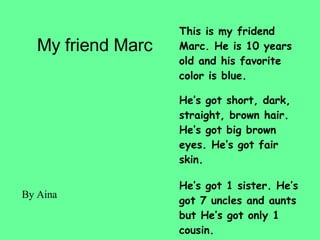 My friend Marc This is my fridend Marc. He is 10 years old and his favorite color is blue. He’s got short, dark, straight, brown hair. He’s got big brown eyes. He’s got fair skin. He’s got 1 sister. He’s got 7 uncles and aunts but He’s got only 1 cousin. He hasn’t got any pet. By Aina 