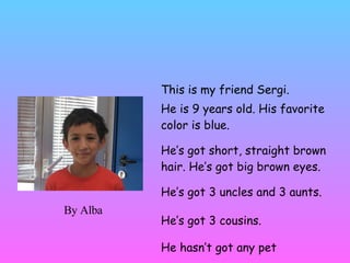 MY FRIEND SERGI This is my friend Sergi. He is 9 years old. His favorite color is blue. He’s got short, straight brown hair. He’s got big brown eyes.  He’s got 3 uncles and 3 aunts.  He’s got 3 cousins. He hasn’t got any pet By Alba 