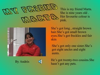 This is my friend Marta. She is nine years old . Her favourite colour is pink.  He’s got twenty-two cousins.She hasn’t got any pets. MY FRIEND MARTA By Andrés She’s got only one sister.She’s got eight uncles and eight aunts. She’s got long , straight brown hair.She’s got small brown eyes.She’s got freckles and fair skin 