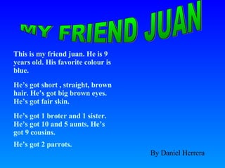 This is my friend juan. He is 9 years old. His favorite colour is blue.  He’s got short , straight, brown hair. He’s got big brown eyes. He’s got fair skin.  He’s got 1 broter and 1 sister. He’s got 10 and 5 aunts. He’s got 9 cousins. He’s got 2 parrots. MY FRIEND JUAN By Daniel Herrera 