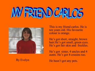 This is my friend carlos. He is ten years old. His favourite colour is orange.  He’s got short, straight, brown hair.He’s got small, green eyes. He’s got fair skin and  freckles.  He’s got  sister, 4 uncles and 4 aunts. He’s got 4 cousins too. He hasn’t got any pets. MY FRIEND CARLOS By Evelyn 