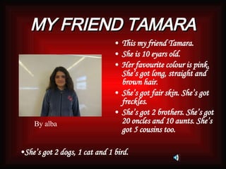 MY FRIEND TAMARA This my friend Tamara. She is 10 eyars old. Her favourite colour is pink. She’s got long, straight and brown hair. She’s got fair skin. She’s got freckles.  She’s got 2 brothers. She’s got 20 oncles and 10 aunts. She’s got 5 cousins too. She’s got 2 dogs, 1 cat and 1 bird.   By alba 
