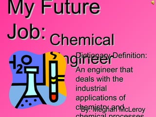 My Future Job: Chemical Engineer Dictionary Definition: An engineer that deals with the industrial applications of chemistry and chemical processes By: Meghan McLeroy 