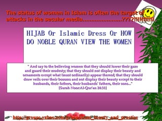 HIJAB Or Islamic Dress Or HOW DO NOBLE QURAN VIEW THE WOMEN &quot; And say to the believing women that they should lower their gaze and guard their modesty; that they should not display their beauty and ornaments except what (must ordinarily) appear thereof; that they should draw veils over their bosoms and not display their beauty except to their husbands, their fathers, their husbands' fathers, their sons...&quot; [Surah Noor:Al-Qur'an 24:31] The status of women in Islam is often the target of attacks in the  secular media.......................????!!!!!!!!!!! 