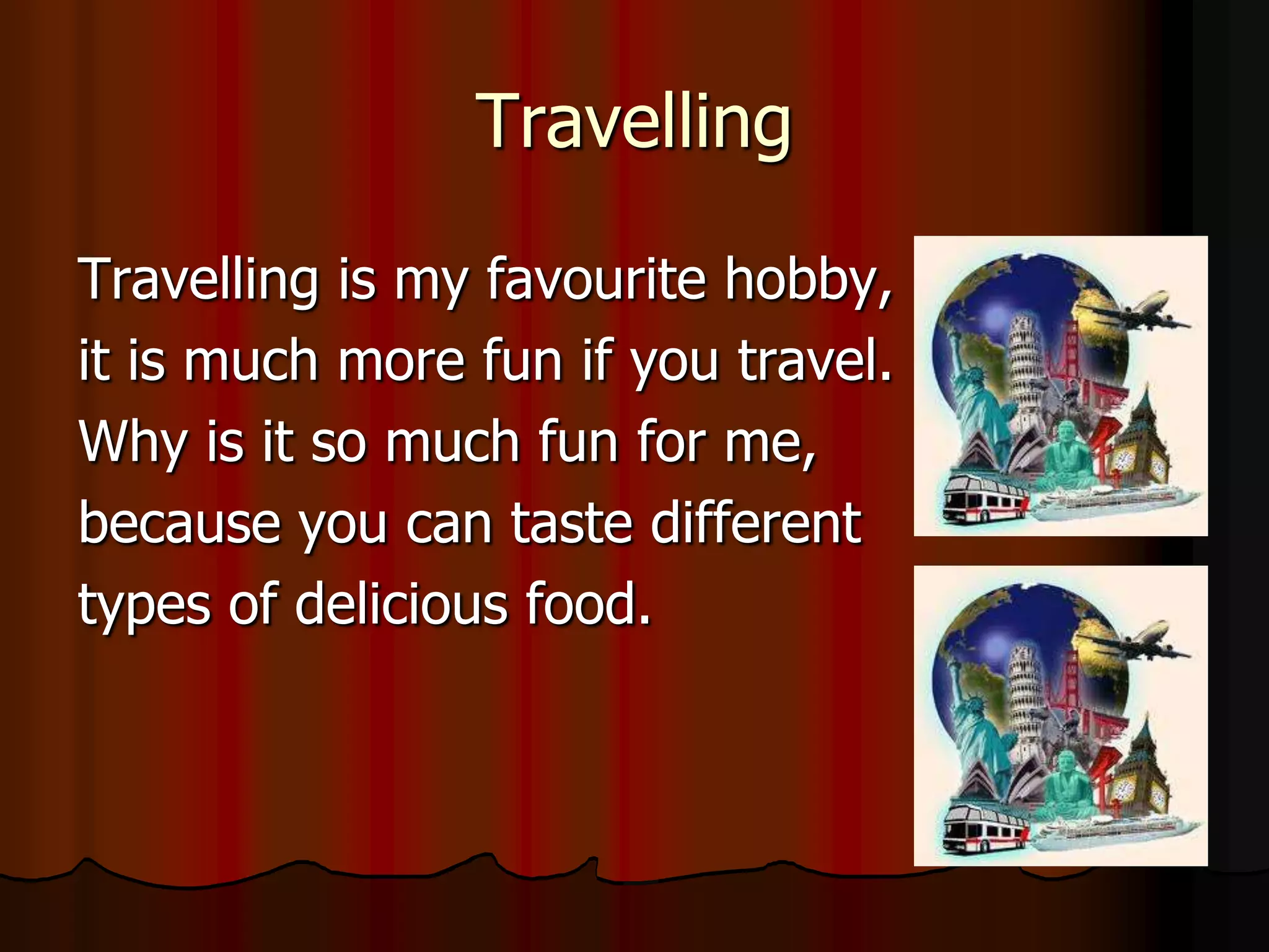 Travelling

Travelling is my favourite hobby,
it is much more fun if you travel.
Why is it so much fun for me,
because you can taste different
types of delicious food.
 