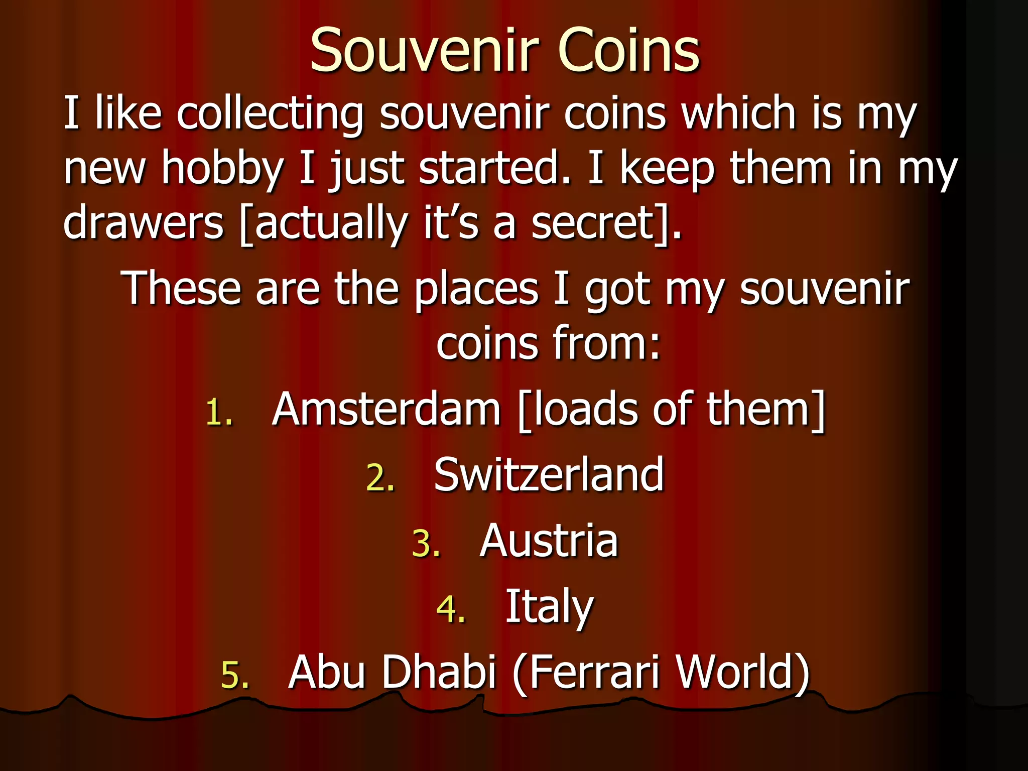 Souvenir Coins
I like collecting souvenir coins which is my
new hobby I just started. I keep them in my
drawers [actually it’s a secret].
    These are the places I got my souvenir
                    coins from:
        1. Amsterdam [loads of them]
                 2. Switzerland
                   3. Austria
                    4. Italy
         5. Abu Dhabi (Ferrari World)
 