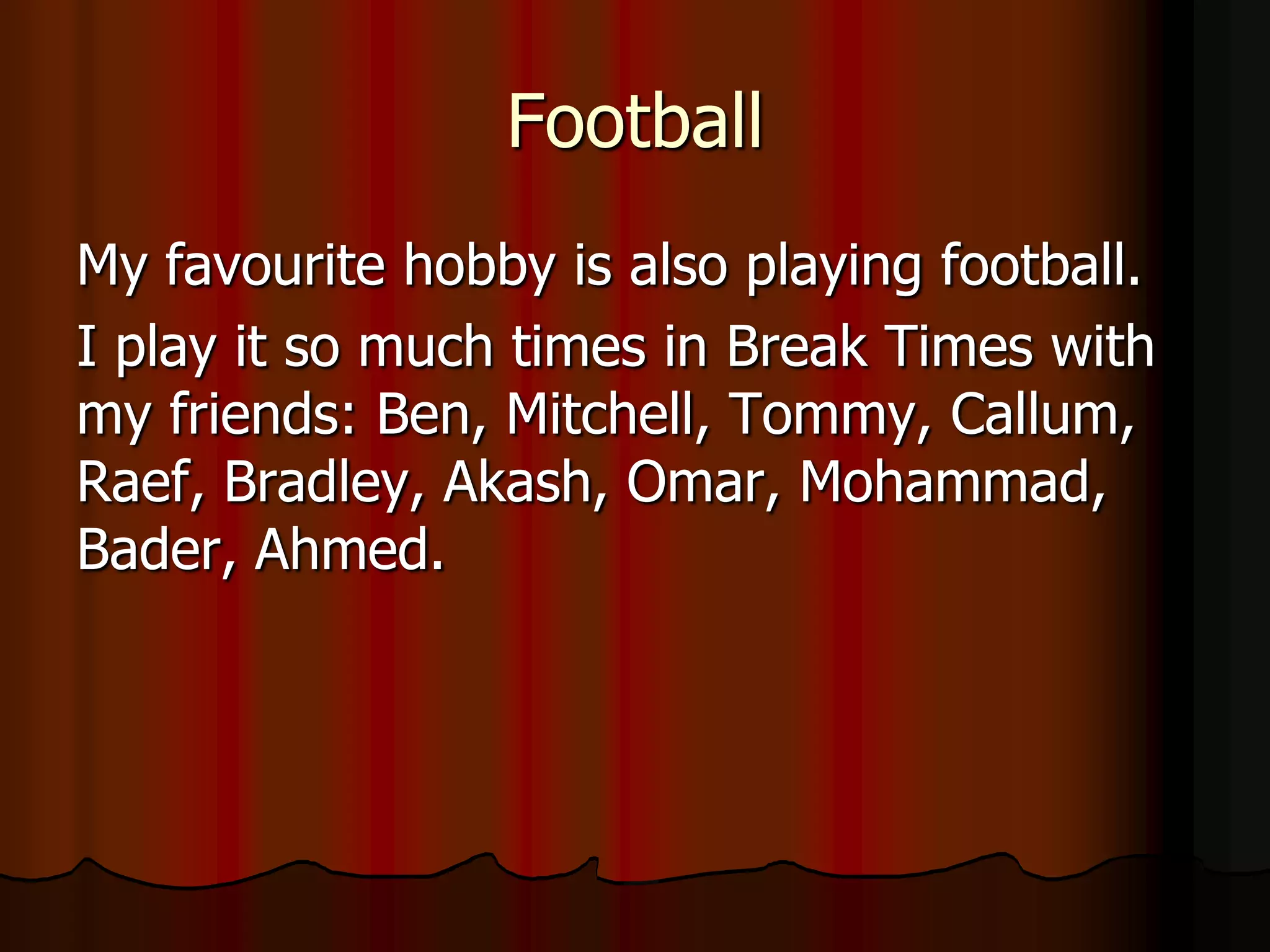 Football
My favourite hobby is also playing football.
I play it so much times in Break Times with
my friends: Ben, Mitchell, Tommy, Callum,
Raef, Bradley, Akash, Omar, Mohammad,
Bader, Ahmed.
 
