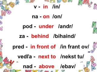 v - in /in/
        na - on /on/
    pod - under /andr/
  za - behind /bihaind/
pred - in front of /in frant ov/
  vedľa - next to /nekst tu/
    nad - above       /ebav/
 