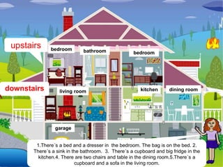 upstairs     bedroom        bathroom               bedroom




downstairs        living room                          kitchen      dining room




                garage


        1.There´s a bed and a dresser in the bedroom. The bag is on the bed. 2.
       There´s a sink in the bathroom. 3. There´s a cupboard and big fridge in the
         kitchen.4. There are two chairs and table in the dining room.5.There´s a
                          cupboard and a sofa in the living room.
 
