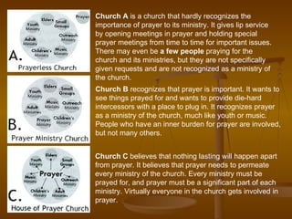 Church A  is a church that hardly recognizes the importance of prayer to its ministry. It gives lip service by opening meetings in prayer and holding special prayer meetings from time to time for important issues. There may even be  a few people  praying for the church and its ministries, but they are not specifically given requests and are not recognized as a ministry of the church. Church B  recognizes that prayer is important. It wants to see things prayed for and wants to provide die-hard intercessors with a place to plug in. It recognizes prayer as a ministry of the church, much like youth or music. People who have an inner burden for prayer are involved, but not many others. Church C  believes that nothing lasting will happen apart from prayer. It believes that prayer needs to permeate every ministry of the church. Every ministry must be prayed for, and prayer must be a significant part of each ministry. Virtually everyone in the church gets involved in prayer. 